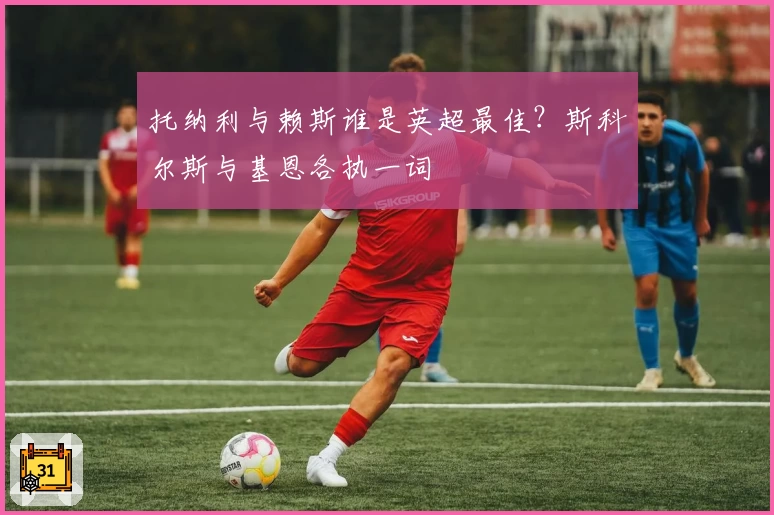 托纳利与赖斯谁是英超最佳?斯科尔斯与基恩各执一词