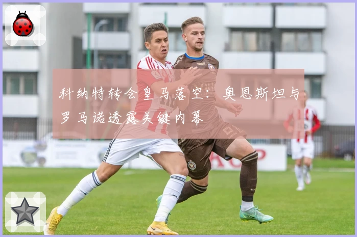 科纳特转会皇马落空：奥恩斯坦与罗马诺透露关键内幕