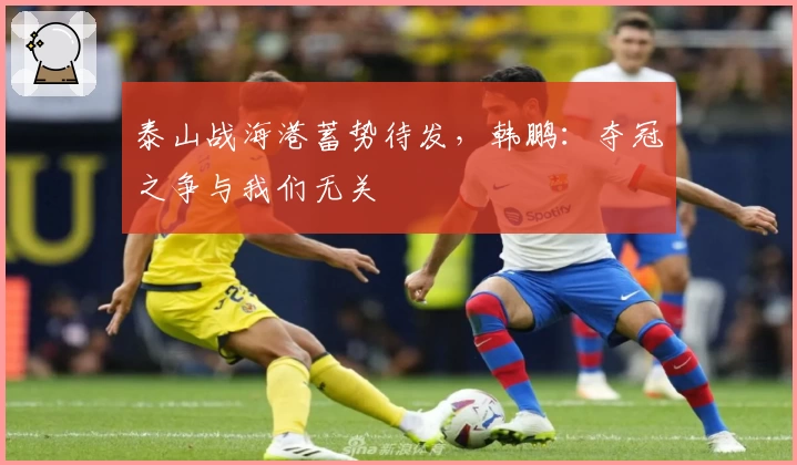 泰山战海港蓄势待发，韩鹏：夺冠之争与我们无关