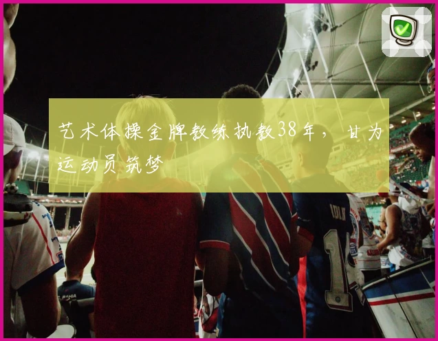 艺术体操金牌教练执教38年，甘为运动员筑梦
