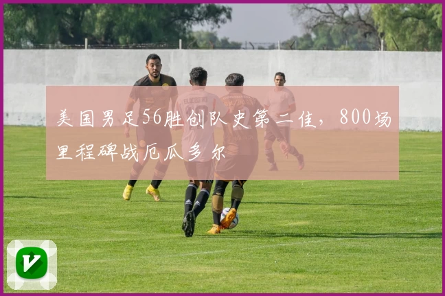 美国男足56胜创队史第二佳，800场里程碑战厄瓜多尔