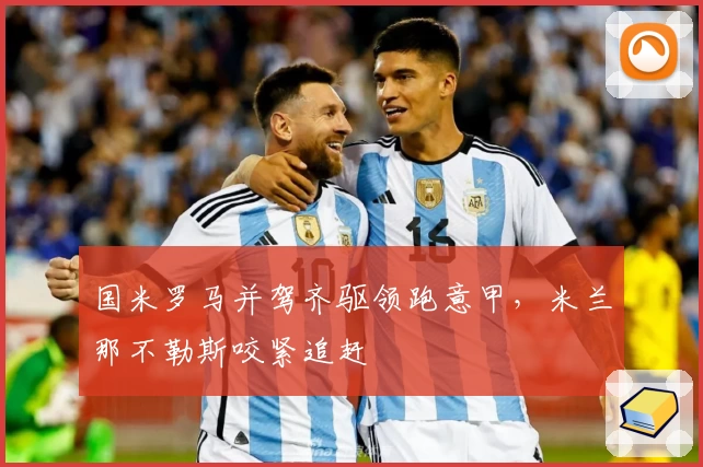 国米罗马并驾齐驱领跑意甲，米兰那不勒斯咬紧追赶