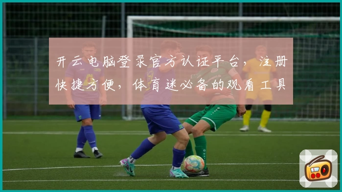 开云电脑登录官方认证平台，注册快捷方便，体育迷必备的观看工具