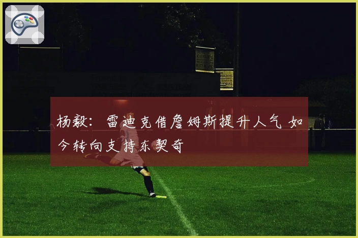 杨毅:雷迪克借詹姆斯提升人气 如今转向支持东契奇