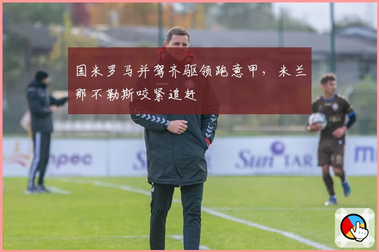 国米罗马并驾齐驱领跑意甲，米兰那不勒斯咬紧追赶