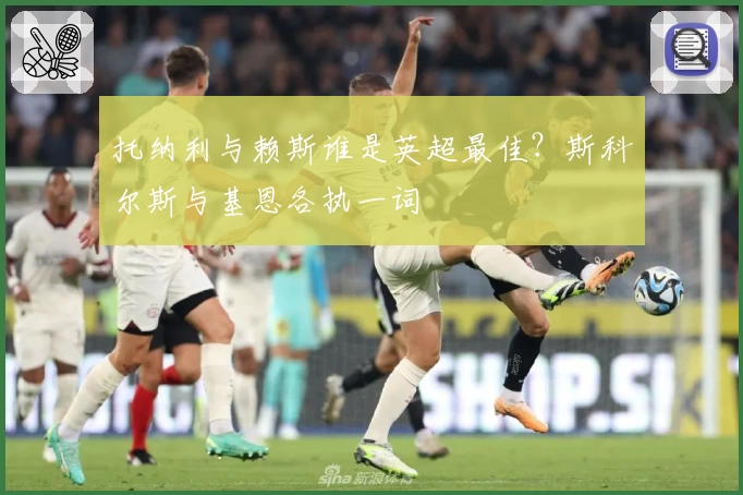 托纳利与赖斯谁是英超最佳？斯科尔斯与基恩各执一词