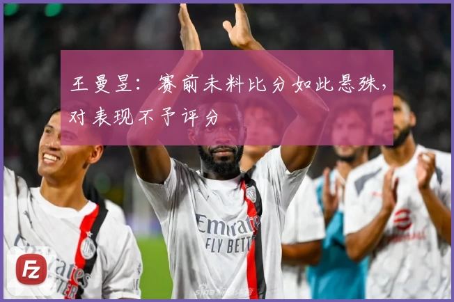 王曼昱：赛前未料比分如此悬殊，对表现不予评分