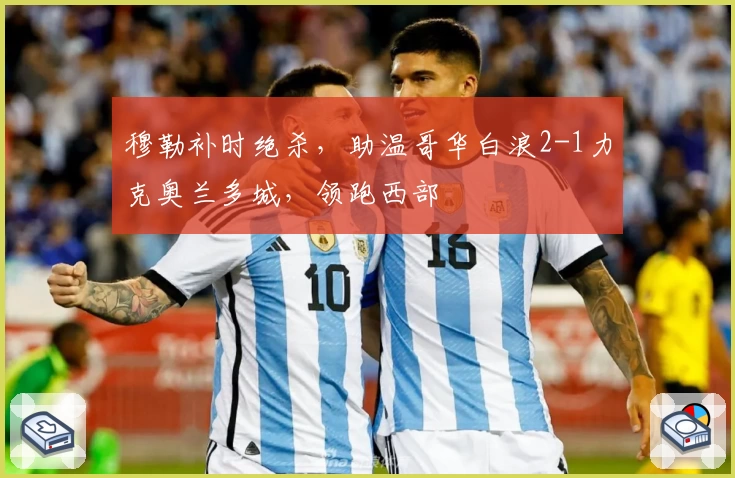 穆勒补时绝杀，助温哥华白浪2-1力克奥兰多城，领跑西部