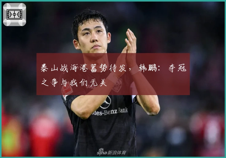 泰山战海港蓄势待发，韩鹏：夺冠之争与我们无关